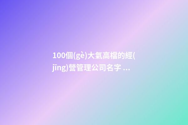100個(gè)大氣高檔的經(jīng)營管理公司名字 參照這批吉名